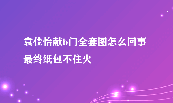 袁佳怡献b门全套图怎么回事 最终纸包不住火