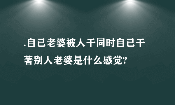 .自己老婆被人干同时自己干著别人老婆是什么感觉?