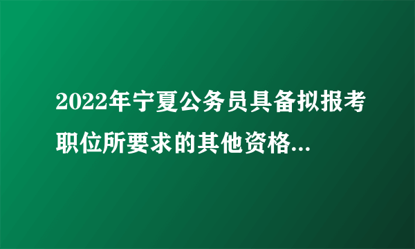 2022年宁夏公务员具备拟报考职位所要求的其他资格条件是什么