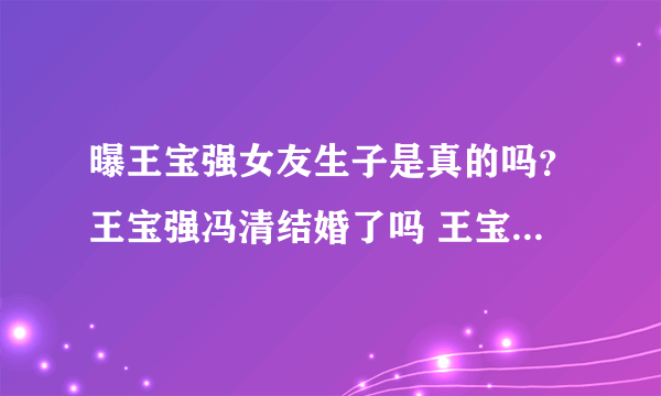 曝王宝强女友生子是真的吗？王宝强冯清结婚了吗 王宝强回应生子传闻