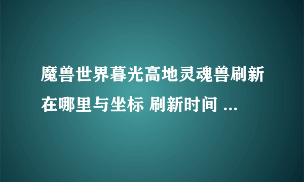 魔兽世界暮光高地灵魂兽刷新在哪里与坐标 刷新时间 抓取技巧