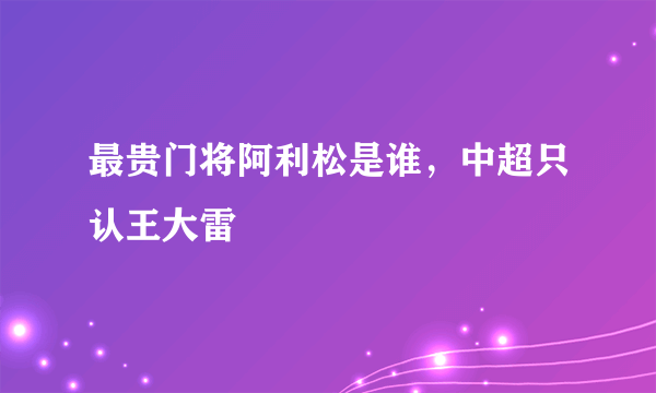 最贵门将阿利松是谁，中超只认王大雷