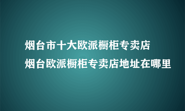 烟台市十大欧派橱柜专卖店 烟台欧派橱柜专卖店地址在哪里