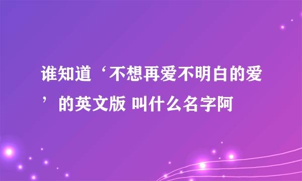 谁知道‘不想再爱不明白的爱’的英文版 叫什么名字阿