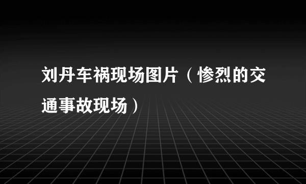 刘丹车祸现场图片（惨烈的交通事故现场）