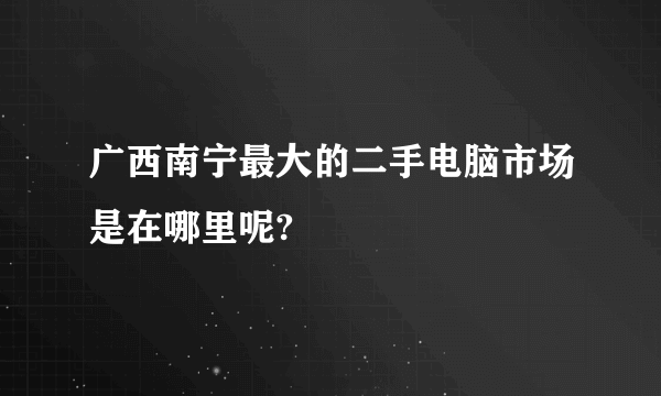 广西南宁最大的二手电脑市场是在哪里呢?