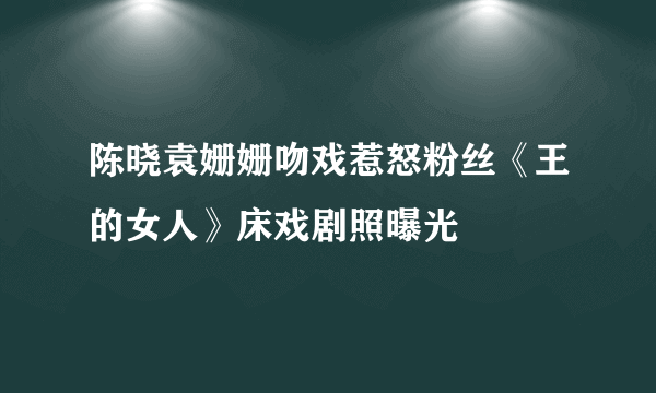 陈晓袁姗姗吻戏惹怒粉丝《王的女人》床戏剧照曝光