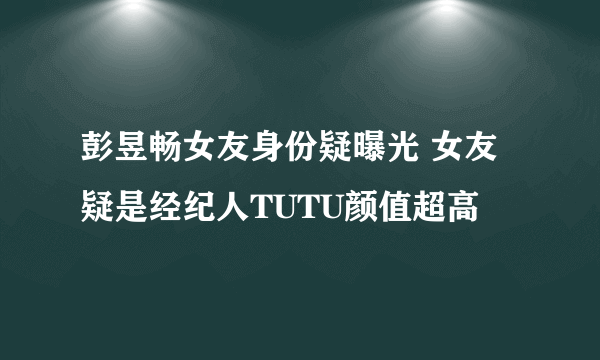 彭昱畅女友身份疑曝光 女友疑是经纪人TUTU颜值超高