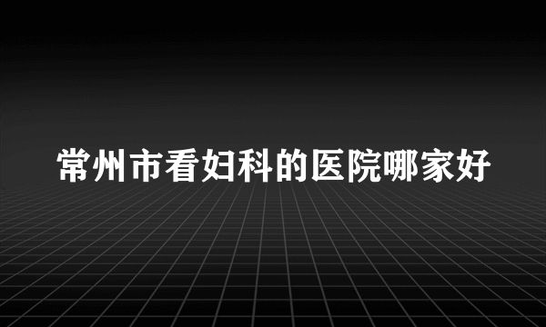 常州市看妇科的医院哪家好