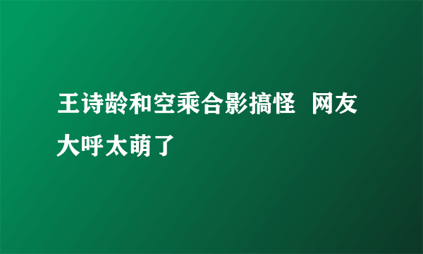 王诗龄和空乘合影搞怪  网友大呼太萌了