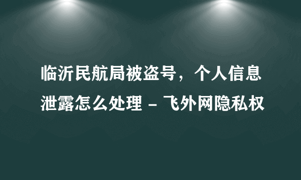 临沂民航局被盗号，个人信息泄露怎么处理 - 飞外网隐私权