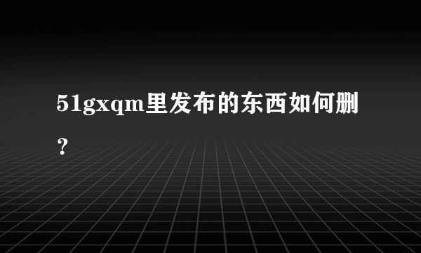 51gxqm里发布的东西如何删？