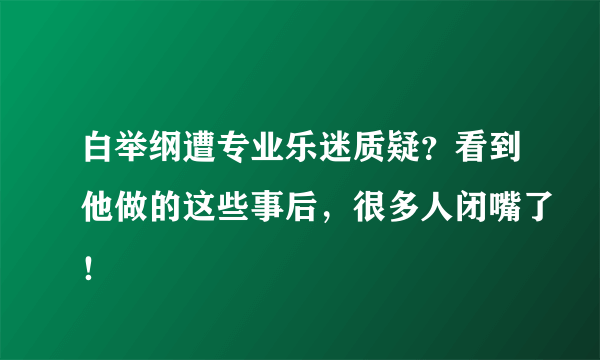 白举纲遭专业乐迷质疑？看到他做的这些事后，很多人闭嘴了！