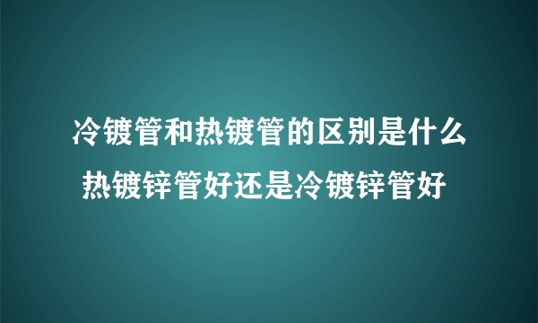 冷镀管和热镀管的区别是什么 热镀锌管好还是冷镀锌管好