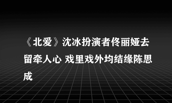 《北爱》沈冰扮演者佟丽娅去留牵人心 戏里戏外均结缘陈思成