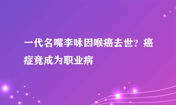 一代名嘴李咏因喉癌去世？癌症竟成为职业病