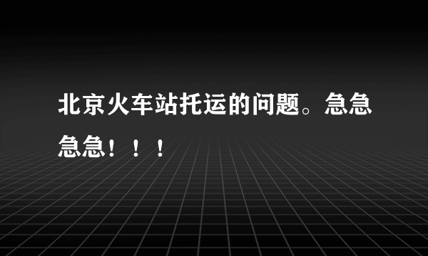 北京火车站托运的问题。急急急急！！！