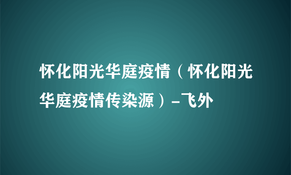 怀化阳光华庭疫情（怀化阳光华庭疫情传染源）-飞外