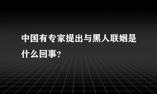 中国有专家提出与黑人联姻是什么回事？