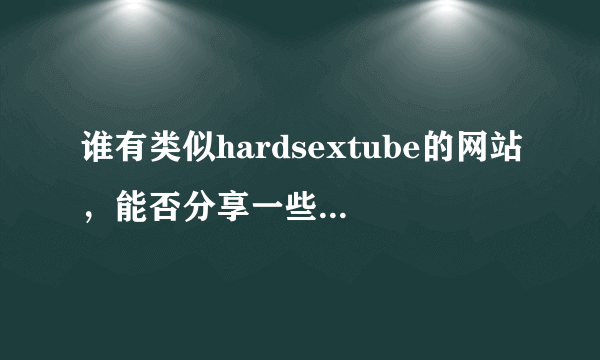 谁有类似hardsextube的网站，能否分享一些啊！谢谢！ 如果愿意的话请发到我邮箱里1774843165@qq。com