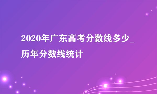 2020年广东高考分数线多少_历年分数线统计