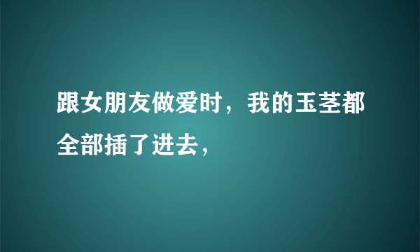 跟女朋友做爱时，我的玉茎都全部插了进去，