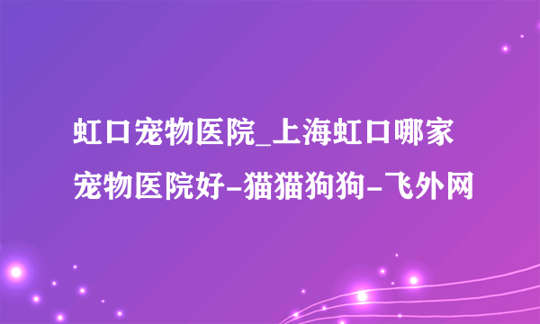 虹口宠物医院_上海虹口哪家宠物医院好-猫猫狗狗-飞外网