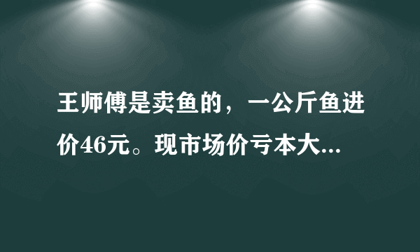 王师傅是卖鱼的，一公斤鱼进价46元。现市场价亏本大甩卖35元一斤。顾客买了一公斤，给了王师傅一张