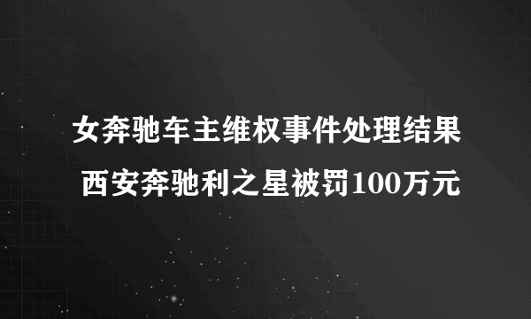 女奔驰车主维权事件处理结果 西安奔驰利之星被罚100万元