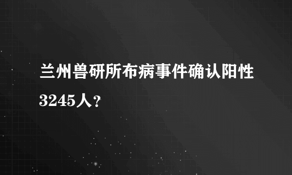 兰州兽研所布病事件确认阳性3245人？