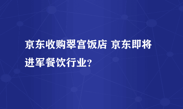 京东收购翠宫饭店 京东即将进军餐饮行业？