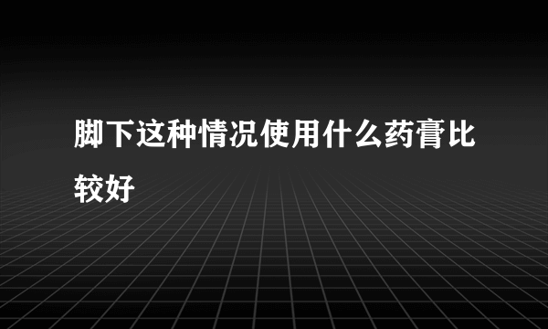 脚下这种情况使用什么药膏比较好