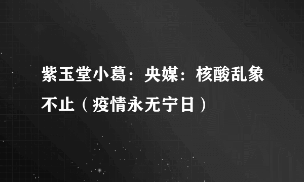 紫玉堂小葛：央媒：核酸乱象不止（疫情永无宁日）