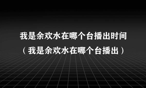 我是余欢水在哪个台播出时间（我是余欢水在哪个台播出）