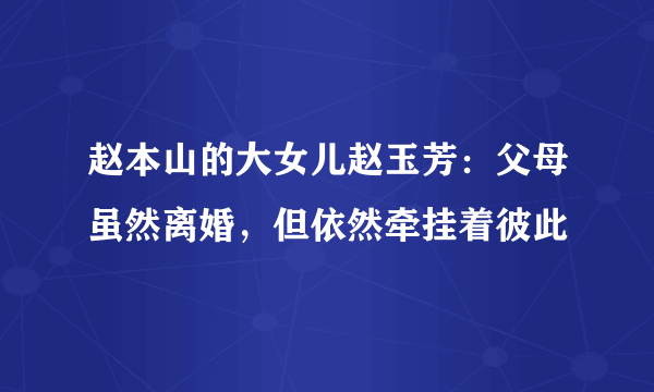 赵本山的大女儿赵玉芳：父母虽然离婚，但依然牵挂着彼此