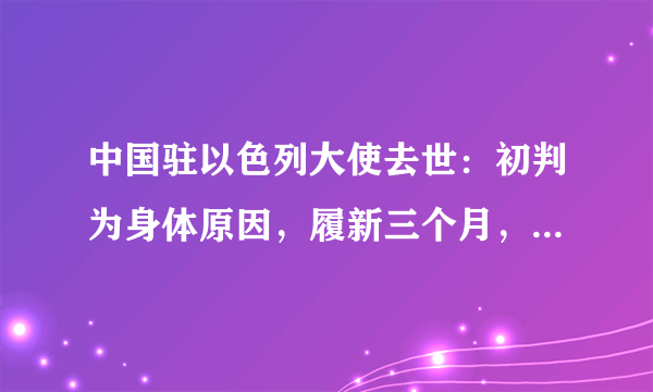 中国驻以色列大使去世：初判为身体原因，履新三个月，曾发文批驳蓬佩奥涉华言论