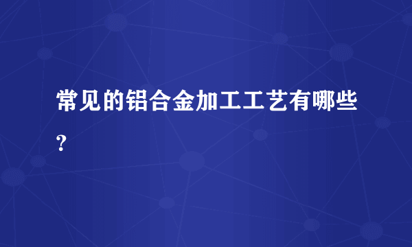 常见的铝合金加工工艺有哪些？