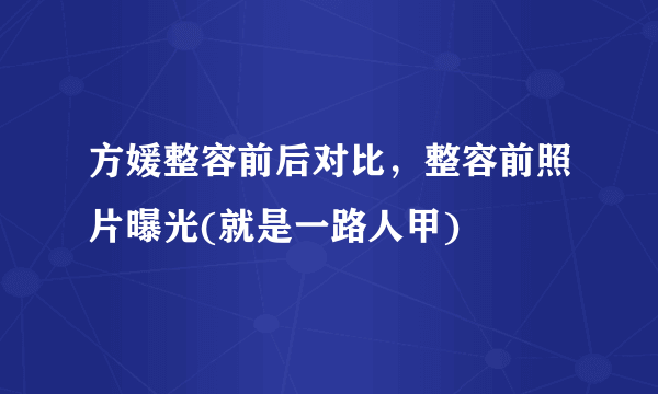 方媛整容前后对比，整容前照片曝光(就是一路人甲) 