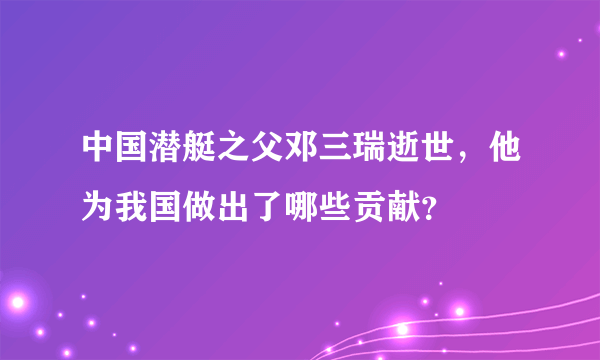 中国潜艇之父邓三瑞逝世，他为我国做出了哪些贡献？