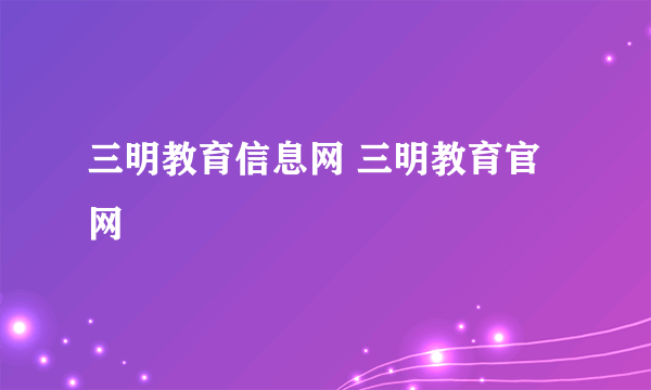 三明教育信息网 三明教育官网