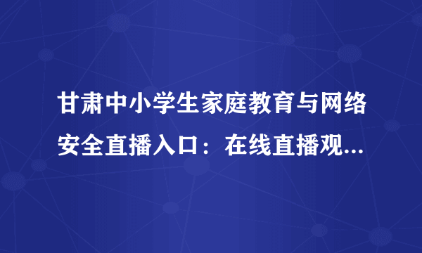 甘肃中小学生家庭教育与网络安全直播入口：在线直播观看网址分享[多图]