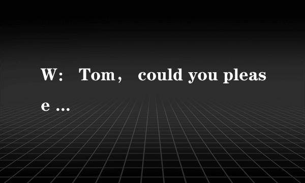 W： Tom， could you please help me？ I'm too busy!