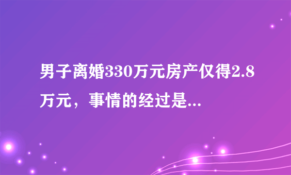 男子离婚330万元房产仅得2.8万元，事情的经过是怎样的？