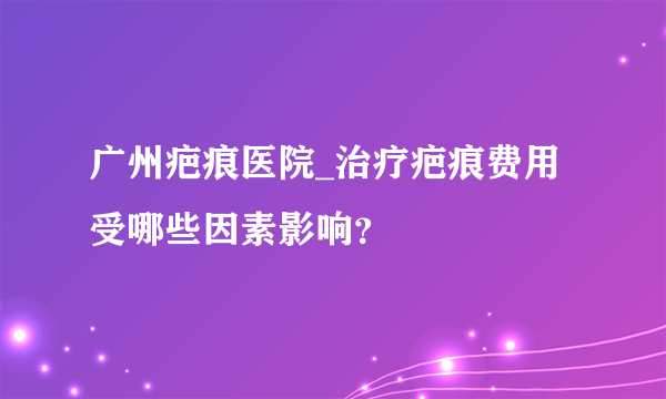 广州疤痕医院_治疗疤痕费用受哪些因素影响？