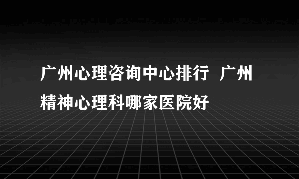 广州心理咨询中心排行  广州精神心理科哪家医院好