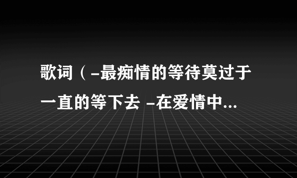 歌词（-最痴情的等待莫过于一直的等下去 -在爱情中女人往往比男人擅长等待-很多女人等了）请问是什么歌啊