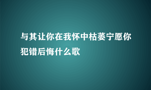 与其让你在我怀中枯萎宁愿你犯错后悔什么歌