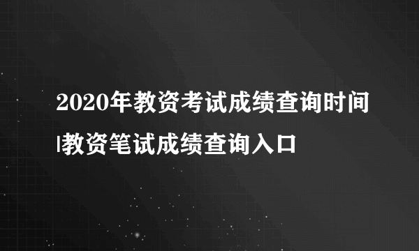 2020年教资考试成绩查询时间|教资笔试成绩查询入口