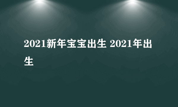 2021新年宝宝出生 2021年出生