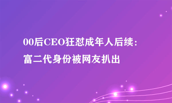 00后CEO狂怼成年人后续：富二代身份被网友扒出